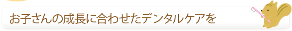 お子さんの成長に合わせたデンタルケアを