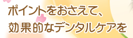 ポイントをおさえて、効果的なデンタルケアを