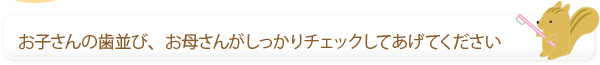 お子さんの歯並び、お母さんがしっかりチェックしてあげてください