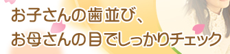 お子さんの歯並び、お母さんの目でしっかりチェック