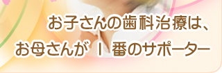 お子さんの歯科治療は、お母さんが1番のサポーター