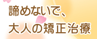 諦めないで、大人の矯正治療