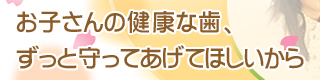 お子さんの健康な歯、ずっと守ってあげてほしいから