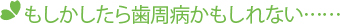 もしかしたら歯周病かもしれない……